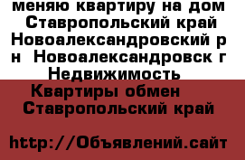 меняю квартиру на дом - Ставропольский край, Новоалександровский р-н, Новоалександровск г. Недвижимость » Квартиры обмен   . Ставропольский край